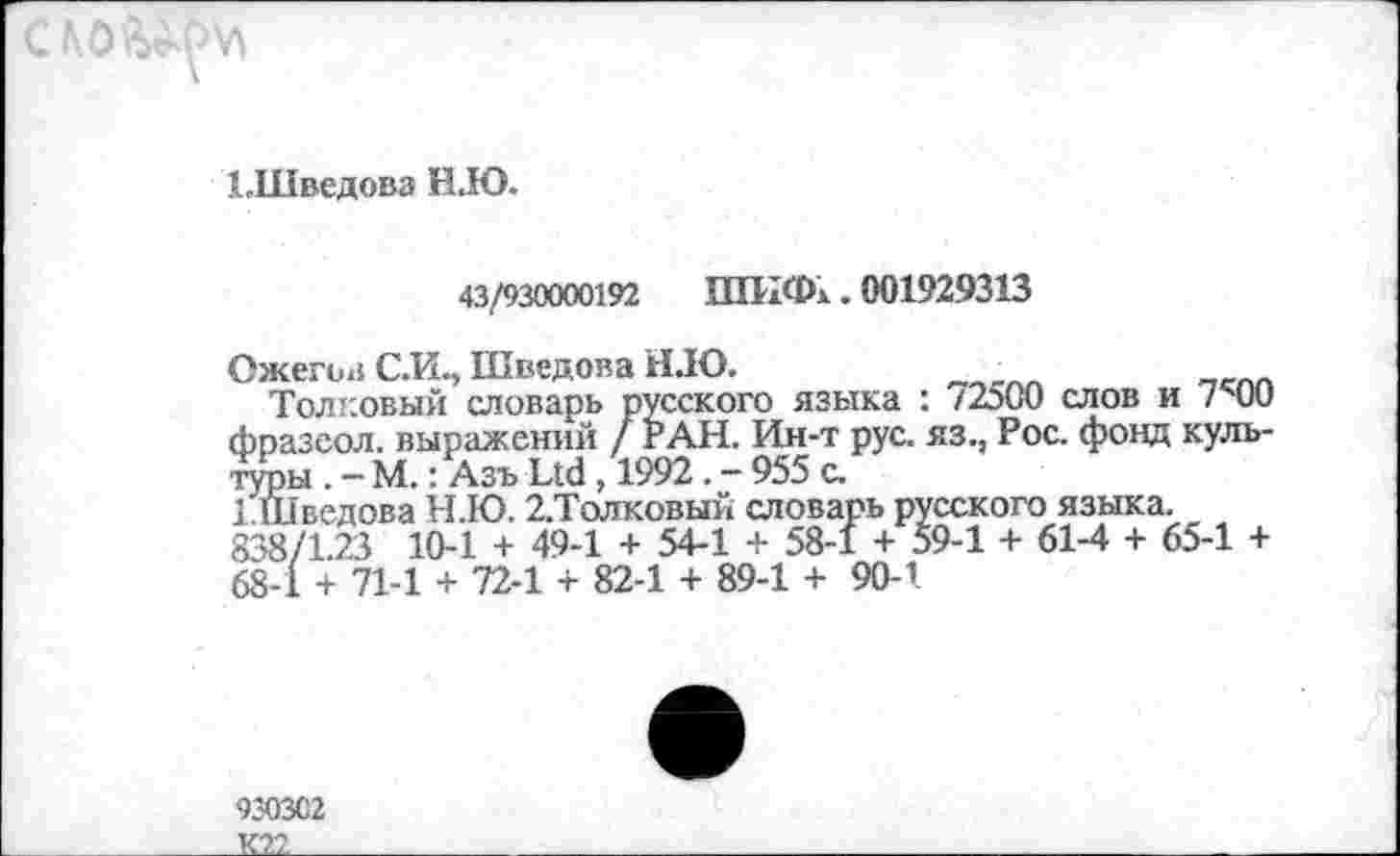 ﻿
ЬШведова Н.Ю.
43/930000192 ШИФк. 001929313
Ожегов С.И., Шведова НДО.
Толковый словарь русского языка : 72500 слов и 7с00 фразсол. выражений / РАН. Ин-т рус. яз., Рос. фонд культуры . — М.: Азъ Ltd , 1992 . - 955 с.
1Шведова Н.Ю. 2.Толковый словарь русского языка. 838/1.23 10-1 + 49-1 + 54-1 + 58-1 + 59-1 + 61-4 + 65-1 + 68-1 + 71-1 + 72-1 + 82-1 + 89-1 + 90-1
930302